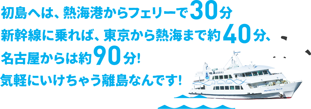 初島へは、熱海港からフェリーで30分。新幹線に乗れば、東京から熱海まで約40分、名古屋からは約90分！気軽にいけちゃう離島なんです。