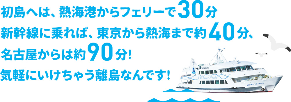 初島へは、熱海港からフェリーで30分。新幹線に乗れば、東京から熱海まで約40分、名古屋からは約90分！気軽にいけちゃう離島なんです。