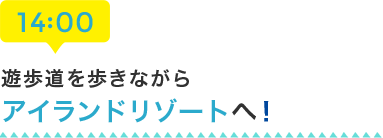 14:00 遊歩道を歩きながらアイランドリゾートへ！