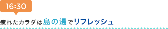 16:30 疲れたカラダは島の湯でリフレッシュ